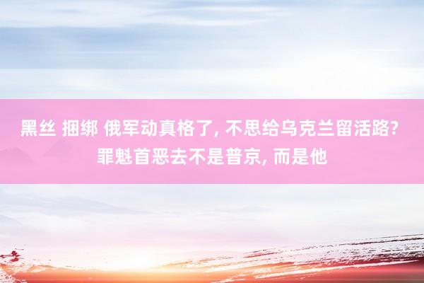 黑丝 捆绑 俄军动真格了， 不思给乌克兰留活路? 罪魁首恶去不是普京， 而是他