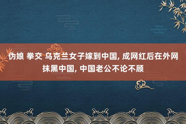 伪娘 拳交 乌克兰女子嫁到中国， 成网红后在外网抹黑中国， 中国老公不论不顾
