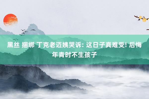 黑丝 捆绑 丁克老迈姨哭诉: 这日子真难受! 后悔年青时不生孩子