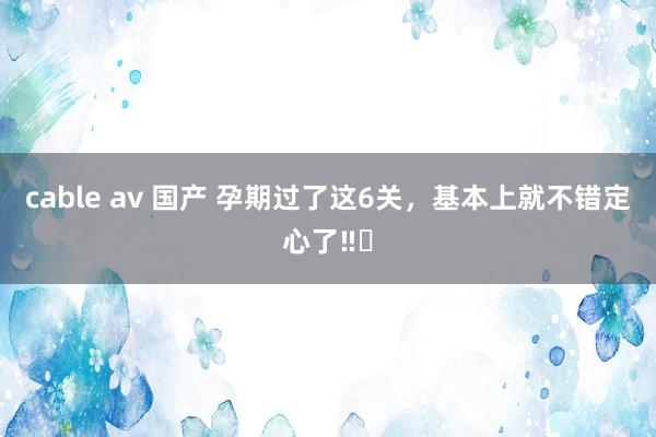 cable av 国产 孕期过了这6关，基本上就不错定心了‼️