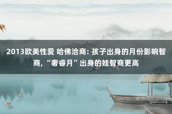2013欧美性爱 哈佛洽商: 孩子出身的月份影响智商， “奢睿月”出身的娃智商更高