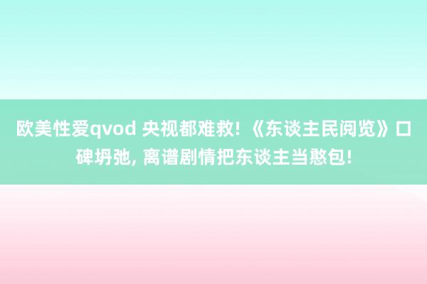 欧美性爱qvod 央视都难救! 《东谈主民阅览》口碑坍弛， 离谱剧情把东谈主当憨包!
