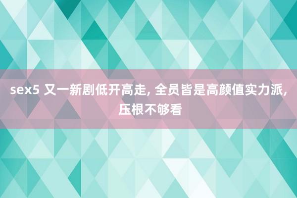 sex5 又一新剧低开高走， 全员皆是高颜值实力派， 压根不够看