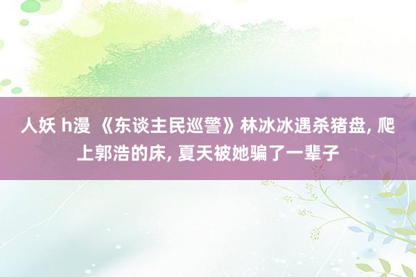 人妖 h漫 《东谈主民巡警》林冰冰遇杀猪盘， 爬上郭浩的床， 夏天被她骗了一辈子