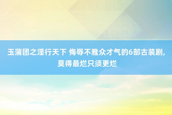 玉蒲团之淫行天下 侮辱不雅众才气的6部古装剧， 莫得最烂只须更烂