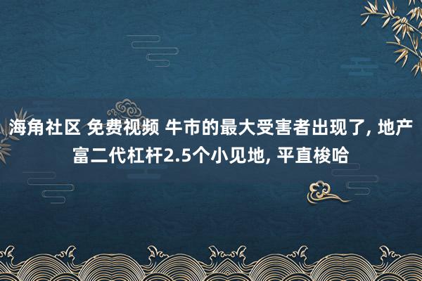 海角社区 免费视频 牛市的最大受害者出现了， 地产富二代杠杆2.5个小见地， 平直梭哈