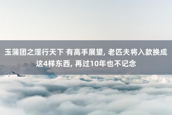 玉蒲团之淫行天下 有高手展望， 老匹夫将入款换成这4样东西， 再过10年也不记念