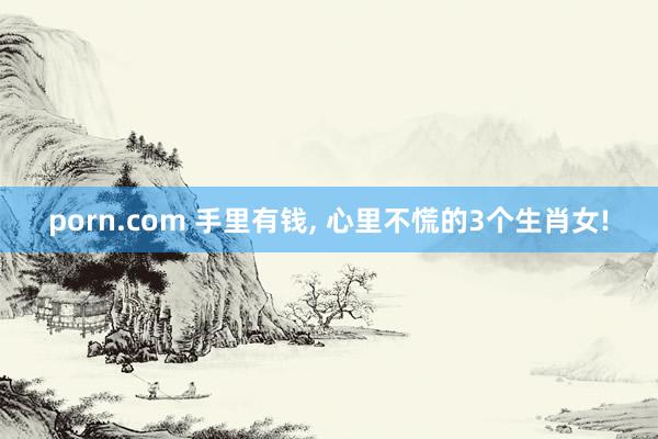 porn.com 手里有钱， 心里不慌的3个生肖女!