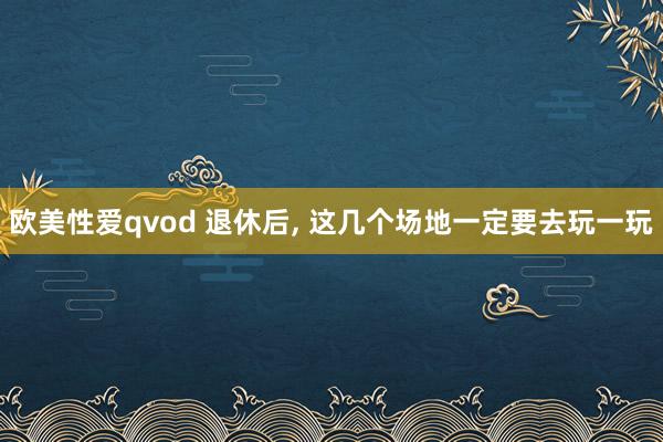 欧美性爱qvod 退休后， 这几个场地一定要去玩一玩