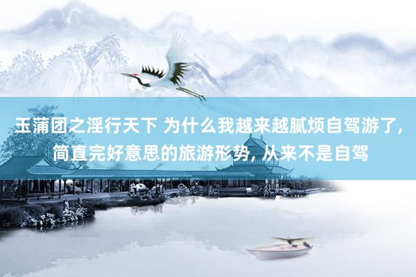 玉蒲团之淫行天下 为什么我越来越腻烦自驾游了， 简直完好意思的旅游形势， 从来不是自驾