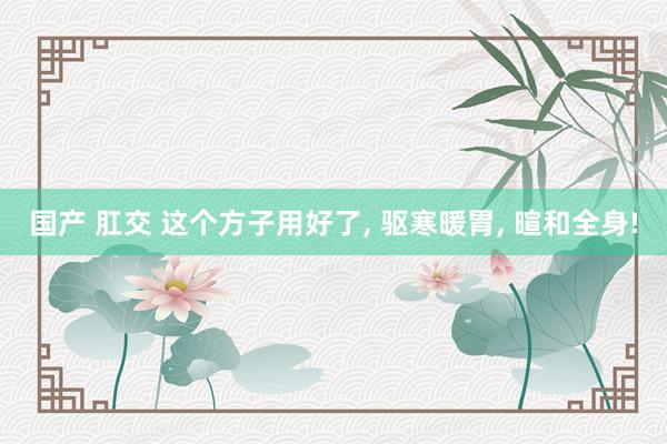 国产 肛交 这个方子用好了， 驱寒暖胃， 暄和全身!