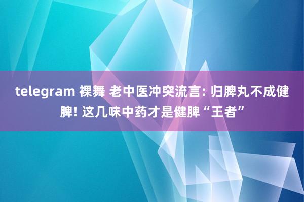 telegram 裸舞 老中医冲突流言: 归脾丸不成健脾! 这几味中药才是健脾“王者”