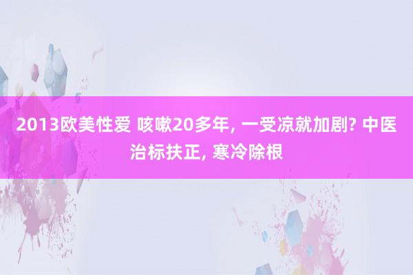 2013欧美性爱 咳嗽20多年， 一受凉就加剧? 中医治标扶正， 寒冷除根