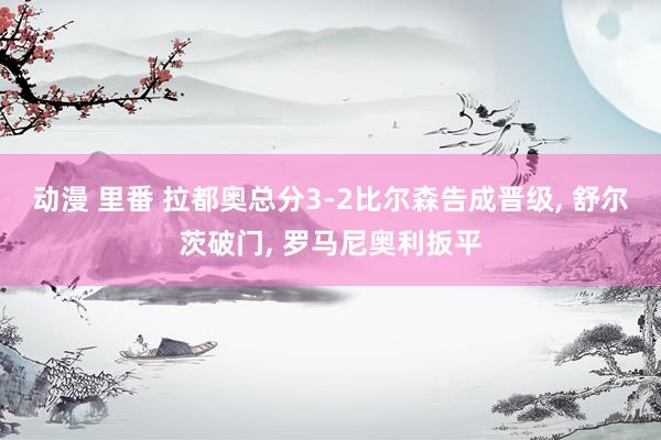 动漫 里番 拉都奥总分3-2比尔森告成晋级， 舒尔茨破门， 罗马尼奥利扳平