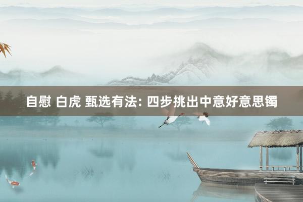 自慰 白虎 甄选有法: 四步挑出中意好意思镯