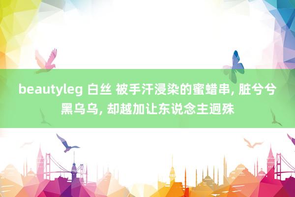 beautyleg 白丝 被手汗浸染的蜜蜡串， 脏兮兮黑乌乌， 却越加让东说念主迥殊