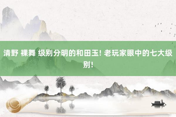 清野 裸舞 级别分明的和田玉! 老玩家眼中的七大级别!