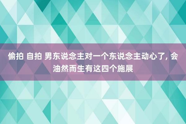 偷拍 自拍 男东说念主对一个东说念主动心了， 会油然而生有这四个施展