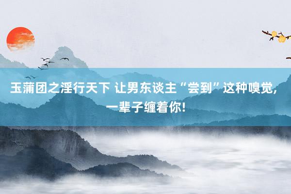 玉蒲团之淫行天下 让男东谈主“尝到”这种嗅觉， 一辈子缠着你!