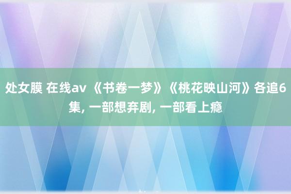 处女膜 在线av 《书卷一梦》《桃花映山河》各追6集， 一部想弃剧， 一部看上瘾