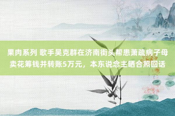 果肉系列 歌手吴克群在济南街头帮患萧疏病子母卖花筹钱并转账5万元，本东说念主晒合照回话