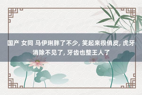 国产 女同 马伊琍胖了不少， 笑起来很俏皮， 虎牙消除不见了， 牙齿也整王人了