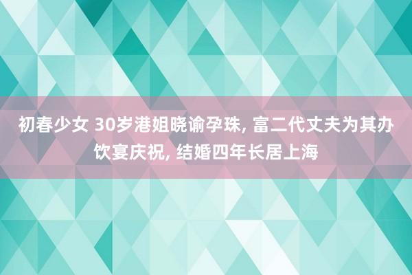 初春少女 30岁港姐晓谕孕珠， 富二代丈夫为其办饮宴庆祝， 结婚四年长居上海